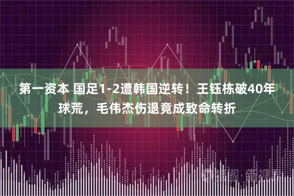 第一资本 国足1-2遭韩国逆转！王钰栋破40年球荒，毛伟杰伤退竟成致命转折