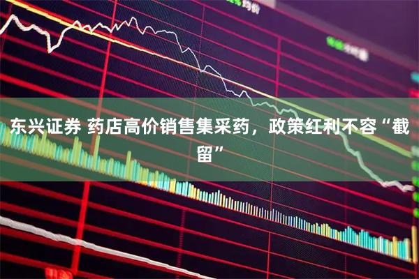 东兴证券 药店高价销售集采药，政策红利不容“截留”