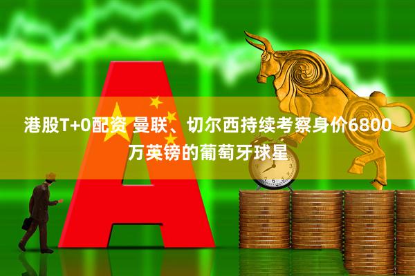 港股T+0配资 曼联、切尔西持续考察身价6800万英镑的葡萄牙球星
