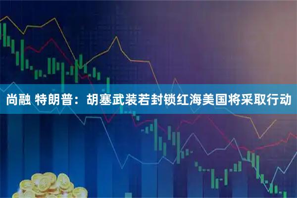 尚融 特朗普：胡塞武装若封锁红海　美国将采取行动