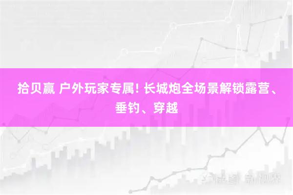 拾贝赢 户外玩家专属! 长城炮全场景解锁露营、垂钓、穿越