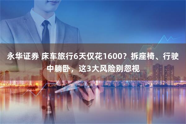 永华证券 床车旅行6天仅花1600？拆座椅、行驶中躺卧，这3大风险别忽视